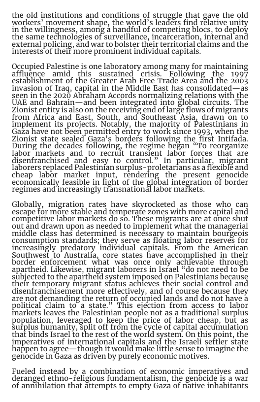 the old institutions and conditions of struggle that gave the old workers’ movement shape, the world’s leaders find relative unity in the willingness, among handful of competing blocs, to deplos the same technologies of surveillance, incatceration, intema ant external policing, and war to bolster their territorial claims and the interests of their more prominent individual capitals. Occupied Palestine is one laboratory among many for maintaining affluence amid this sustained "crisis. ~Following the 1997 establishment of the Greater Arab Free Trade Area and the 2003 invasion of Iraq, capital in the Middle East has consolidated—as seen in the 2020 Abraham Accords normalizing relations with the UAE and Bahrain—and been integrated into global circuits. The Zionist entity is also on the receiving end of large flows of migrants from Africa and East, South, and Southeast Asia, drawn on to implement its projects. Notably, the majority of Palestinians in Gaza have not been permitted entry to work since 1993, when the Zionist state sealed Gaza’s borders following the first Intifada. During the decades following, the regime began “To reorganize labor markets and to recruit transient labor forces that are disenfranchised and easy to control.” In particular, migrant laborers replaced Palestinian surplus-proletarians as a flexiblé and cheap labor market input, rendering the present genocide economically feasible in light of the global integration of border regimes and increasingly tfansnational labor markets. Globally, migration rates have skyrocketed s those who can escape for more stable and temperate zones with more capital and competitive labor markets do so. These migrants are at once shut out and drawn upon as needed to implement what the managerial middle class has determined is necessary to maintain bourgeois consumption standards; they serve as floating labor reserves for increasingly predatory individual capitals. From the American Southwes? to Australia, core states have accomplished in their border enforcement what was once only achievable thmu%h apartheid. Likewise, migrant laborers in Israel “do not need to be subjected to the apaitheld system imposed on Palestinians because their temporary migrant status achieves their social control and disenfranchisement more effectively, and of course because they are not demanding the return of occupied lands and do not have a political claim to a state.” This ejection from access to labor markets leaves the Palestinian people not as a traditional surplus population, leveraged to keep the price of labor cheap, but as surplus humanity, Split off from the cycle of capital accurhulation that binds Israel to the rest of the world system. On this point, the imperatives of international capitals and the Israeli settler state happen to agree—though it would make little sense to imagine the genocide in Gaza as driven by purely economic motives. Fueled instead by a combination of economic imperatives and deranged ethno-~religious fundamentalism, the genocide is a war of annihilation that attempts to empty Gaza of native inhabitants
